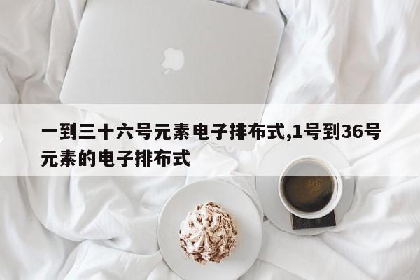 一到三十六号元素电子排布式,1号到36号元素的电子排布式