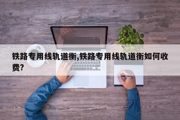 铁路专用线轨道衡,铁路专用线轨道衡如何收费?