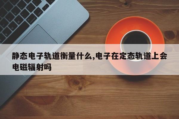 静态电子轨道衡量什么,电子在定态轨道上会电磁辐射吗