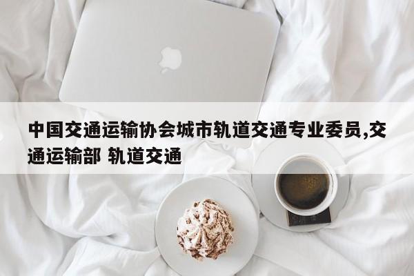 中国交通运输协会城市轨道交通专业委员,交通运输部 轨道交通