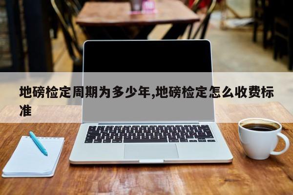 地磅检定周期为多少年,地磅检定怎么收费标准