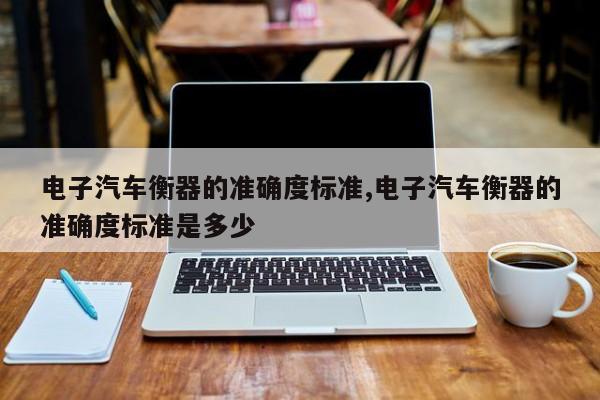 电子汽车衡器的准确度标准,电子汽车衡器的准确度标准是多少